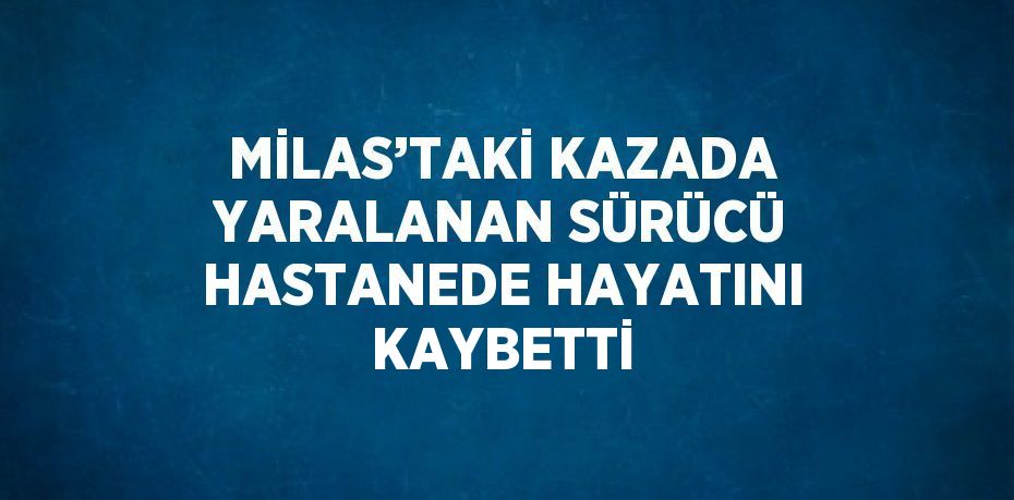 MİLAS’TAKİ KAZADA YARALANAN SÜRÜCÜ HASTANEDE HAYATINI KAYBETTİ