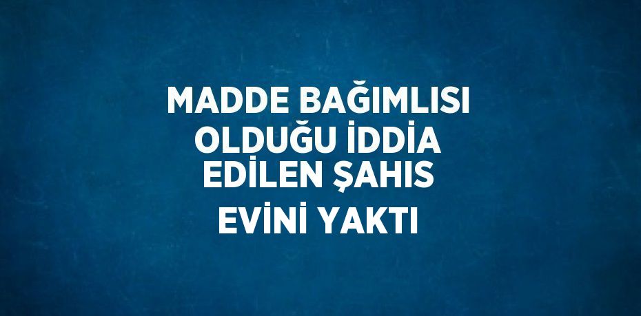 MADDE BAĞIMLISI OLDUĞU İDDİA EDİLEN ŞAHIS EVİNİ YAKTI