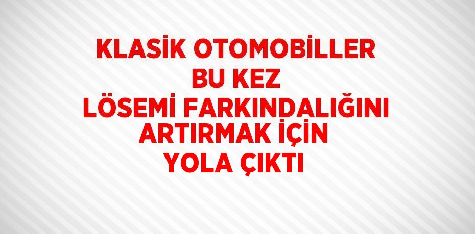 KLASİK OTOMOBİLLER BU KEZ LÖSEMİ FARKINDALIĞINI ARTIRMAK İÇİN YOLA ÇIKTI