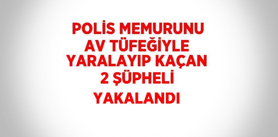 POLİS MEMURUNU AV TÜFEĞİYLE YARALAYIP KAÇAN 2 ŞÜPHELİ YAKALANDI