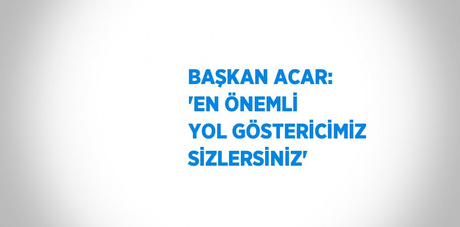 BAŞKAN ACAR: 'EN ÖNEMLİ YOL GÖSTERİCİMİZ SİZLERSİNİZ'