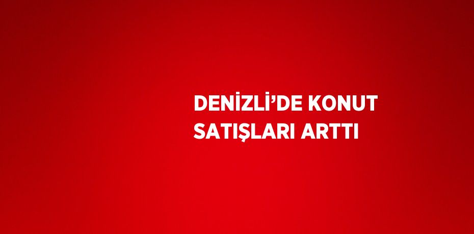 DENİZLİ’DE KONUT SATIŞLARI ARTTI