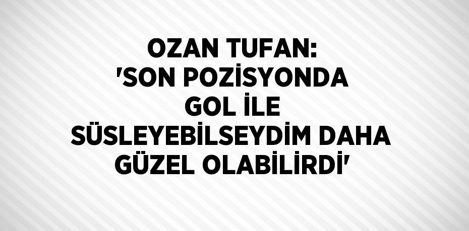 OZAN TUFAN: 'SON POZİSYONDA GOL İLE SÜSLEYEBİLSEYDİM DAHA GÜZEL OLABİLİRDİ'