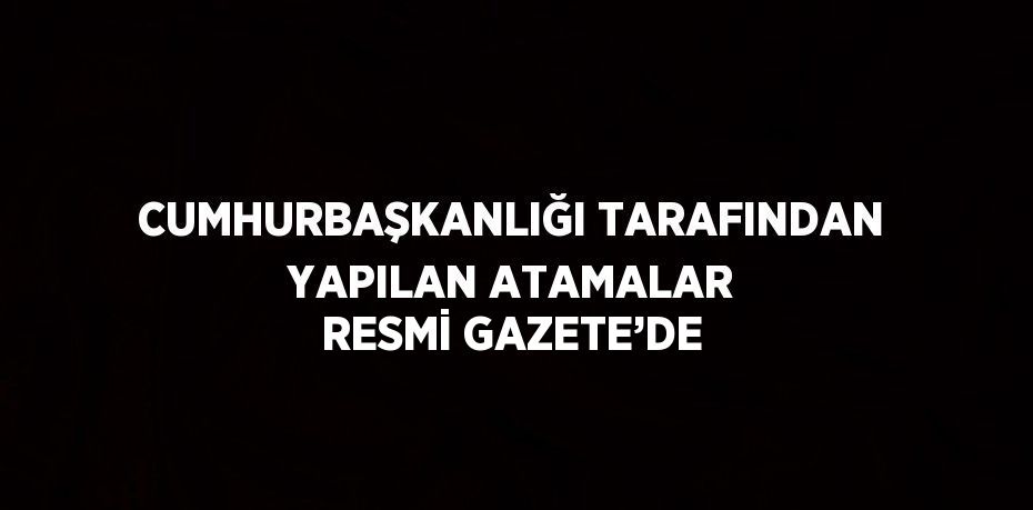 CUMHURBAŞKANLIĞI TARAFINDAN YAPILAN ATAMALAR RESMİ GAZETE’DE