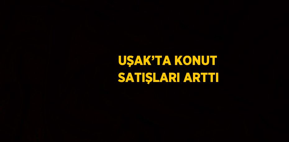 UŞAK’TA KONUT SATIŞLARI ARTTI