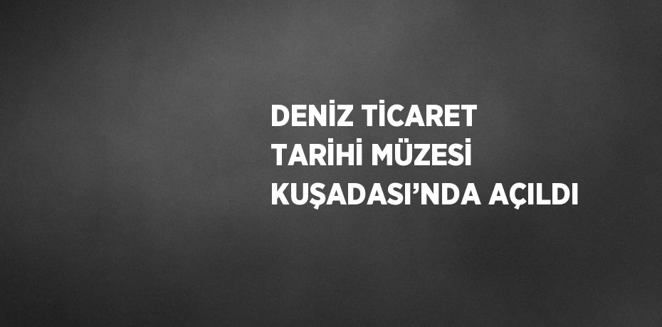 DENİZ TİCARET TARİHİ MÜZESİ KUŞADASI’NDA AÇILDI