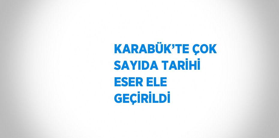 KARABÜK’TE ÇOK SAYIDA TARİHİ ESER ELE GEÇİRİLDİ