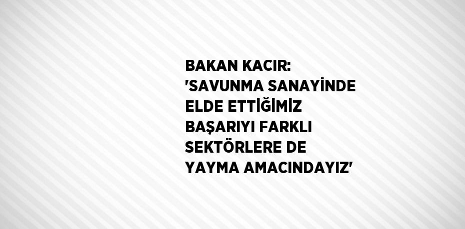 BAKAN KACIR: 'SAVUNMA SANAYİNDE ELDE ETTİĞİMİZ BAŞARIYI FARKLI SEKTÖRLERE DE YAYMA AMACINDAYIZ'