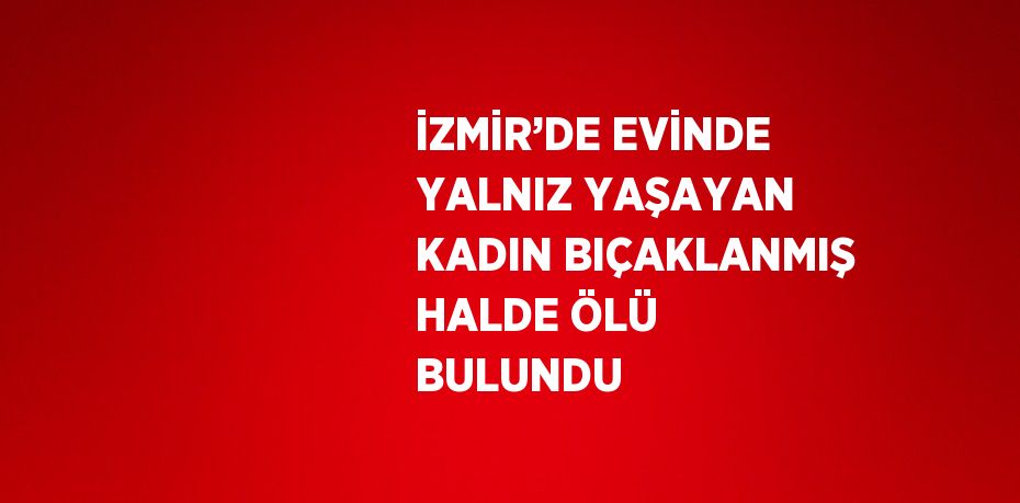 İZMİR’DE EVİNDE YALNIZ YAŞAYAN KADIN BIÇAKLANMIŞ HALDE ÖLÜ BULUNDU