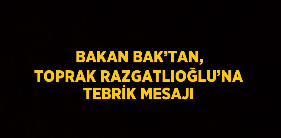 BAKAN BAK’TAN, TOPRAK RAZGATLIOĞLU’NA TEBRİK MESAJI