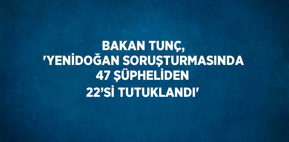 BAKAN TUNÇ, 'YENİDOĞAN SORUŞTURMASINDA 47 ŞÜPHELİDEN 22’Sİ TUTUKLANDI'