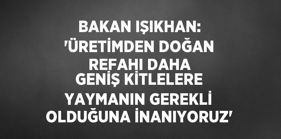 BAKAN IŞIKHAN: 'ÜRETİMDEN DOĞAN REFAHI DAHA GENİŞ KİTLELERE YAYMANIN GEREKLİ OLDUĞUNA İNANIYORUZ'