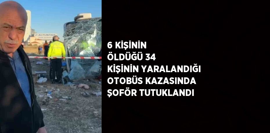 6 KİŞİNİN ÖLDÜĞÜ 34 KİŞİNİN YARALANDIĞI OTOBÜS KAZASINDA ŞOFÖR TUTUKLANDI