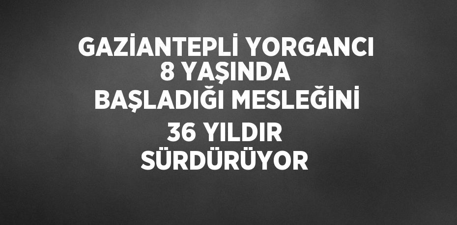 GAZİANTEPLİ YORGANCI 8 YAŞINDA BAŞLADIĞI MESLEĞİNİ 36 YILDIR SÜRDÜRÜYOR