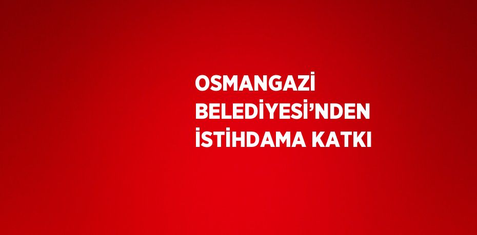 OSMANGAZİ BELEDİYESİ’NDEN İSTİHDAMA KATKI