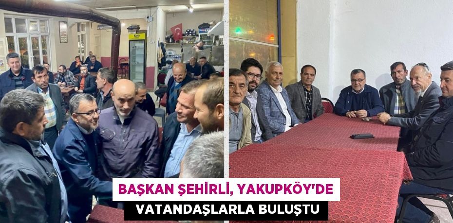 BAŞKAN ŞEHİRLİ, YAKUPKÖY'DE   VATANDAŞLARLA BULUŞTU