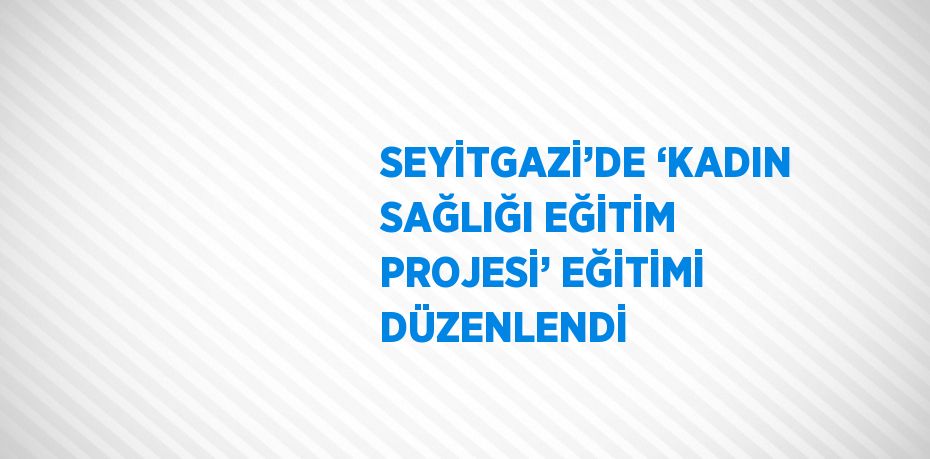 SEYİTGAZİ’DE ‘KADIN SAĞLIĞI EĞİTİM PROJESİ’ EĞİTİMİ DÜZENLENDİ