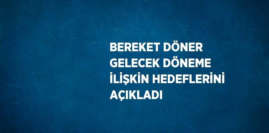 BEREKET DÖNER GELECEK DÖNEME İLİŞKİN HEDEFLERİNİ AÇIKLADI