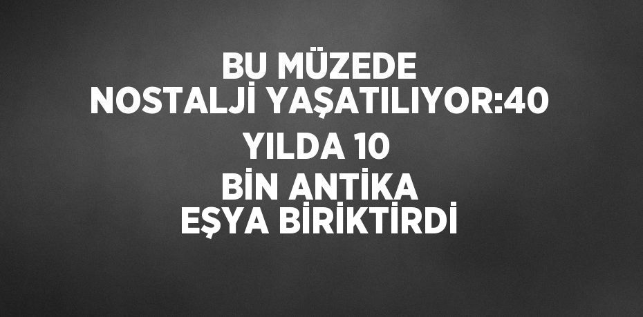 BU MÜZEDE NOSTALJİ YAŞATILIYOR:40 YILDA 10 BİN ANTİKA EŞYA BİRİKTİRDİ