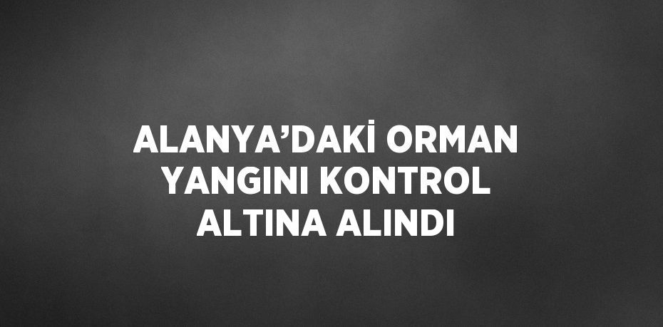 ALANYA’DAKİ ORMAN YANGINI KONTROL ALTINA ALINDI