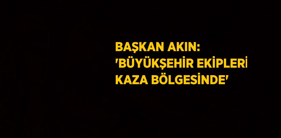 BAŞKAN AKIN: 'BÜYÜKŞEHİR EKİPLERİ KAZA BÖLGESİNDE'