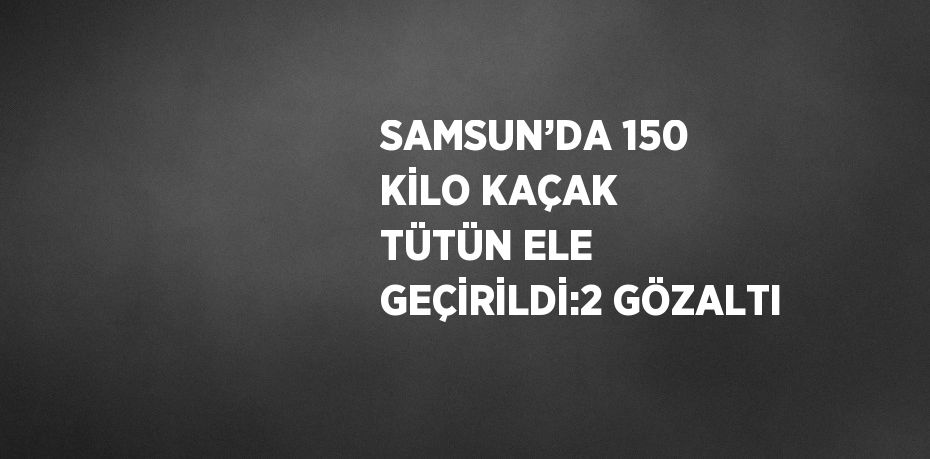 SAMSUN’DA 150 KİLO KAÇAK TÜTÜN ELE GEÇİRİLDİ:2 GÖZALTI