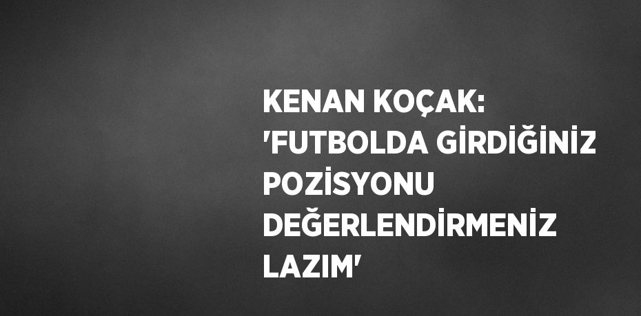 KENAN KOÇAK: 'FUTBOLDA GİRDİĞİNİZ POZİSYONU DEĞERLENDİRMENİZ LAZIM'