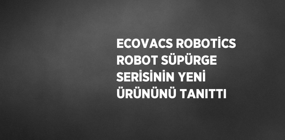 ECOVACS ROBOTİCS ROBOT SÜPÜRGE SERİSİNİN YENİ ÜRÜNÜNÜ TANITTI