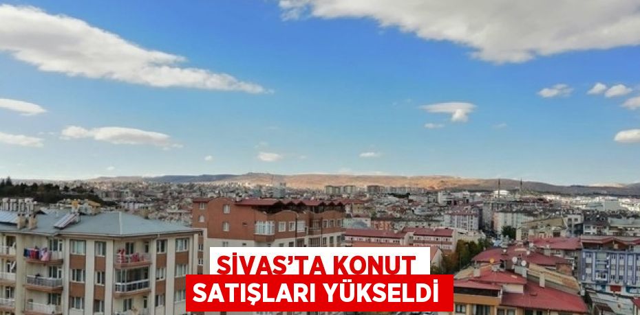 SİVAS’TA KONUT SATIŞLARI YÜKSELDİ