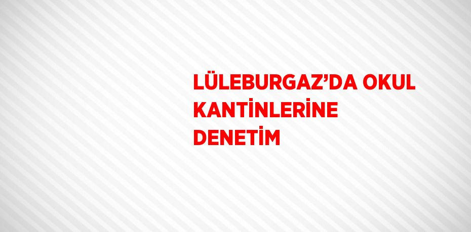 LÜLEBURGAZ’DA OKUL KANTİNLERİNE DENETİM