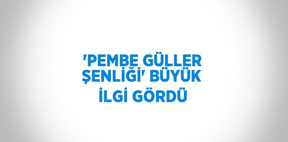 'PEMBE GÜLLER ŞENLİĞİ' BÜYÜK İLGİ GÖRDÜ