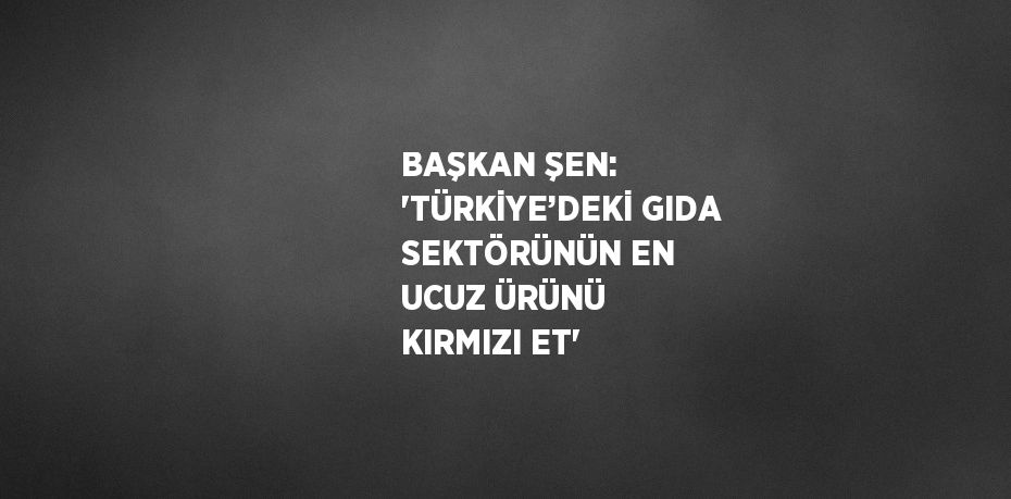 BAŞKAN ŞEN: 'TÜRKİYE’DEKİ GIDA SEKTÖRÜNÜN EN UCUZ ÜRÜNÜ KIRMIZI ET'