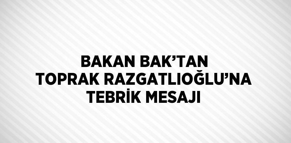 BAKAN BAK’TAN TOPRAK RAZGATLIOĞLU’NA TEBRİK MESAJI