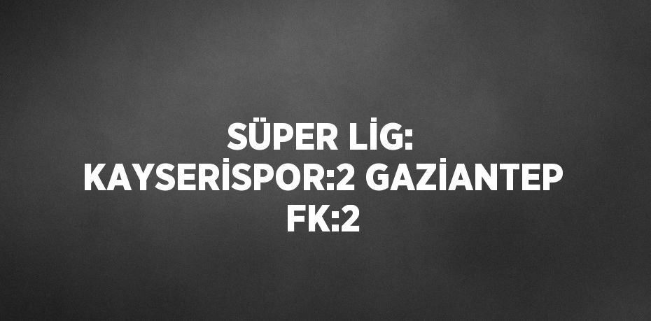 SÜPER LİG: KAYSERİSPOR:2 GAZİANTEP FK:2