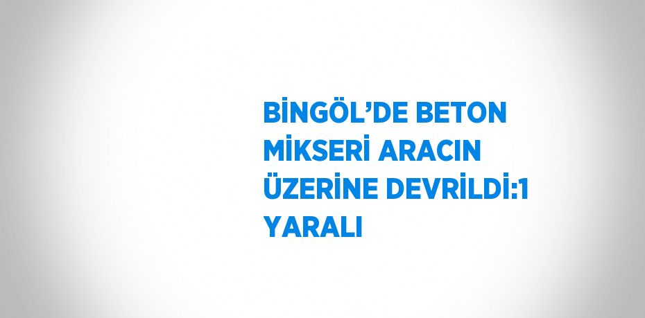 BİNGÖL’DE BETON MİKSERİ ARACIN ÜZERİNE DEVRİLDİ:1 YARALI