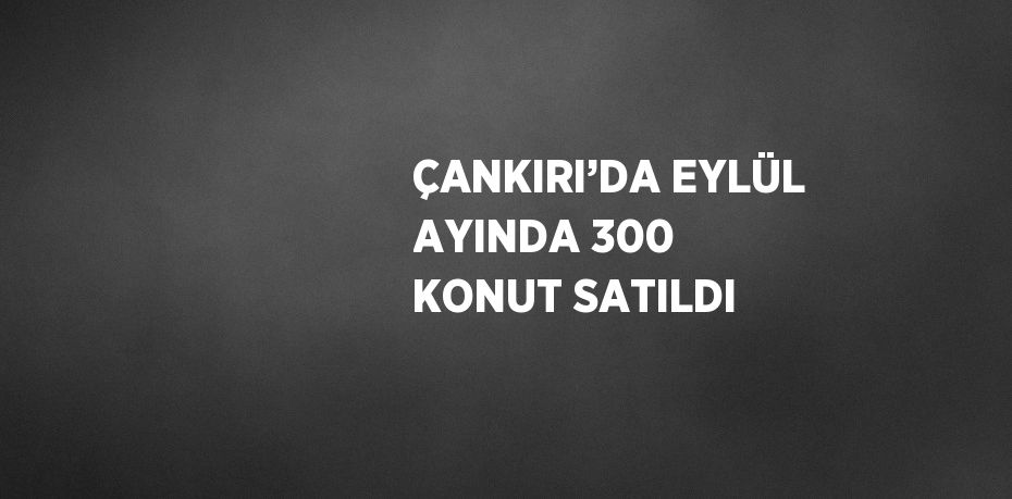 ÇANKIRI’DA EYLÜL AYINDA 300 KONUT SATILDI