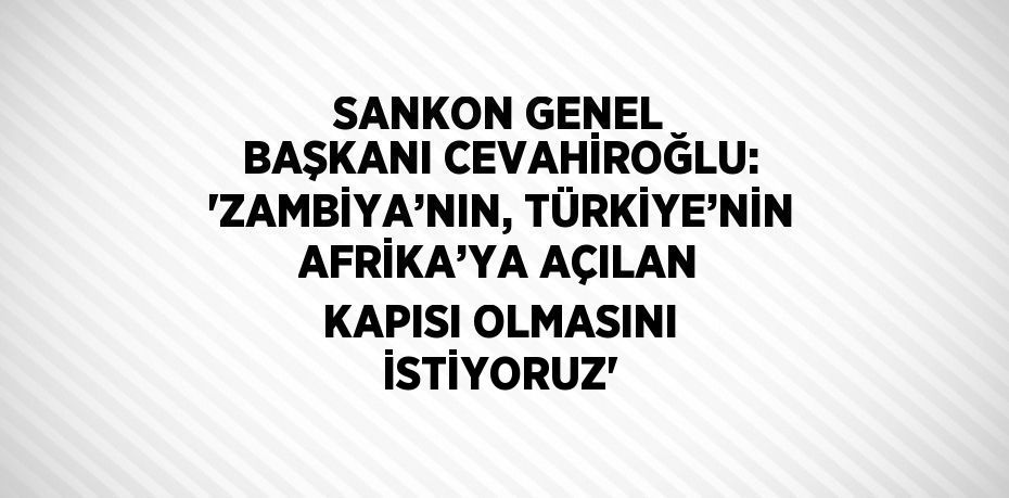 SANKON GENEL BAŞKANI CEVAHİROĞLU: 'ZAMBİYA’NIN, TÜRKİYE’NİN AFRİKA’YA AÇILAN KAPISI OLMASINI İSTİYORUZ'