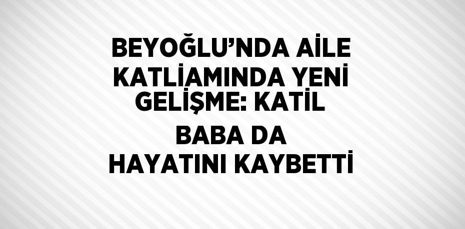 BEYOĞLU’NDA AİLE KATLİAMINDA YENİ GELİŞME: KATİL BABA DA HAYATINI KAYBETTİ