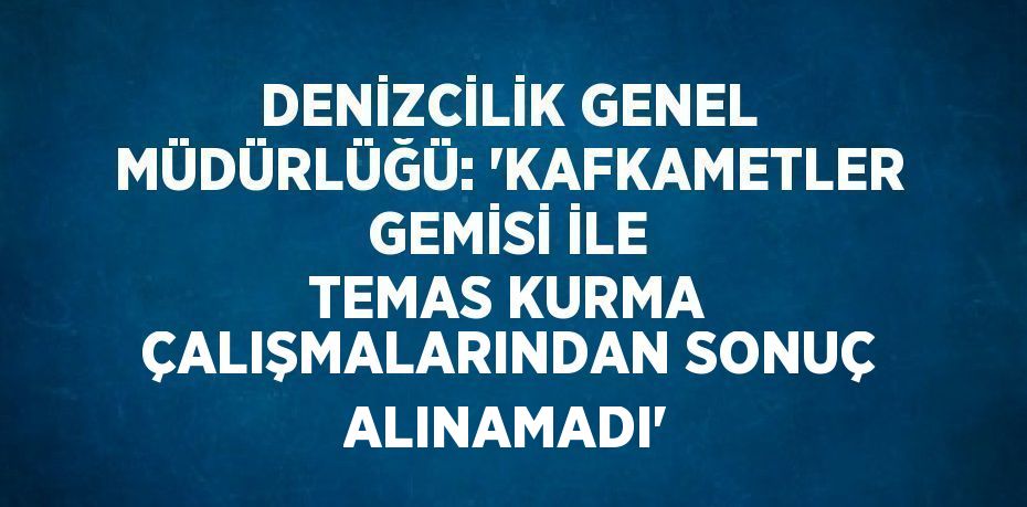 DENİZCİLİK GENEL MÜDÜRLÜĞÜ: 'KAFKAMETLER GEMİSİ İLE TEMAS KURMA ÇALIŞMALARINDAN SONUÇ ALINAMADI'