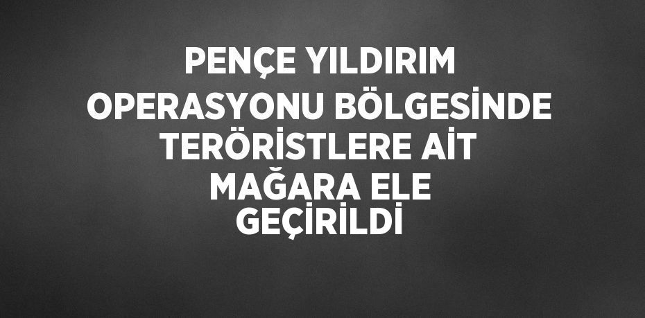 PENÇE YILDIRIM OPERASYONU BÖLGESİNDE TERÖRİSTLERE AİT MAĞARA ELE GEÇİRİLDİ