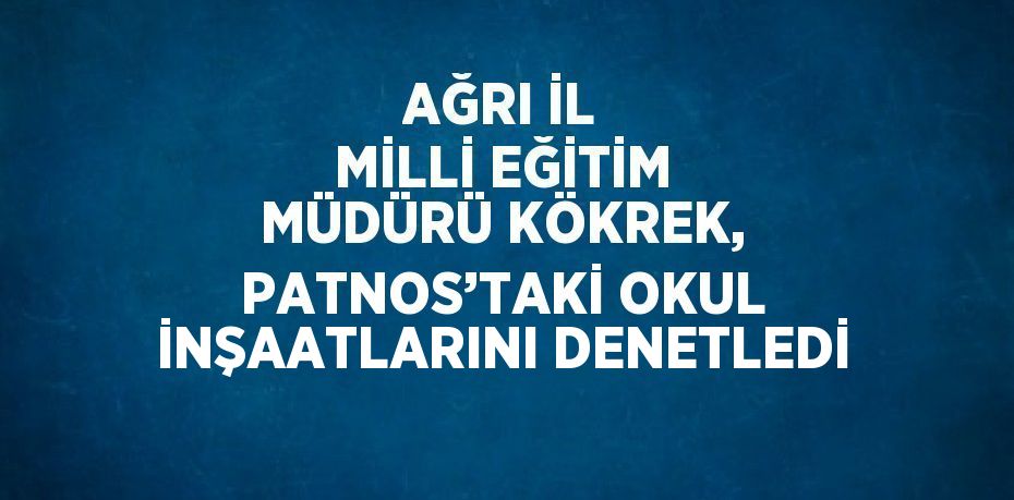 AĞRI İL MİLLİ EĞİTİM MÜDÜRÜ KÖKREK, PATNOS’TAKİ OKUL İNŞAATLARINI DENETLEDİ