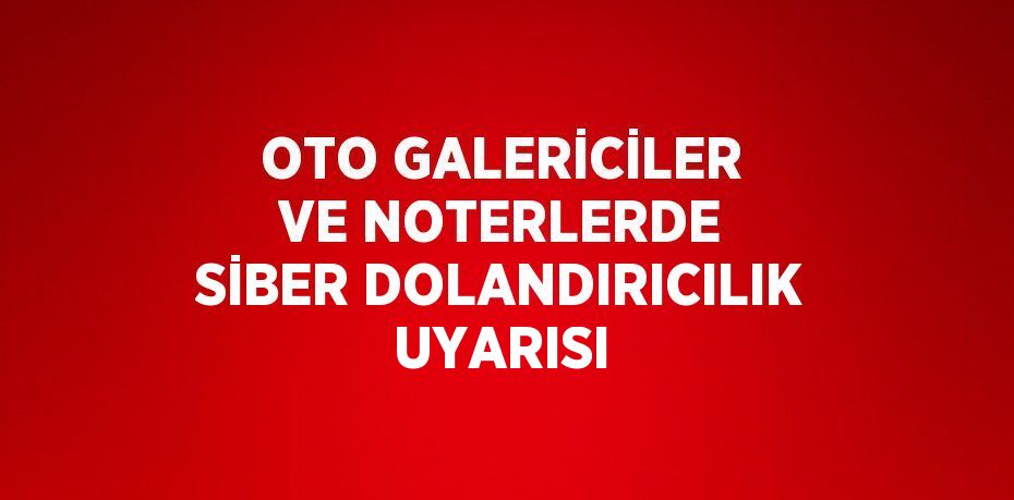 OTO GALERİCİLER VE NOTERLERDE SİBER DOLANDIRICILIK UYARISI