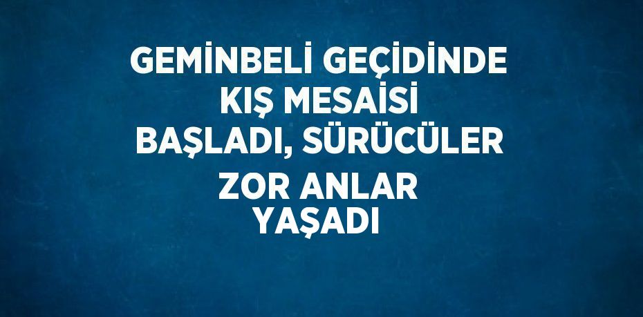 GEMİNBELİ GEÇİDİNDE KIŞ MESAİSİ BAŞLADI, SÜRÜCÜLER ZOR ANLAR YAŞADI