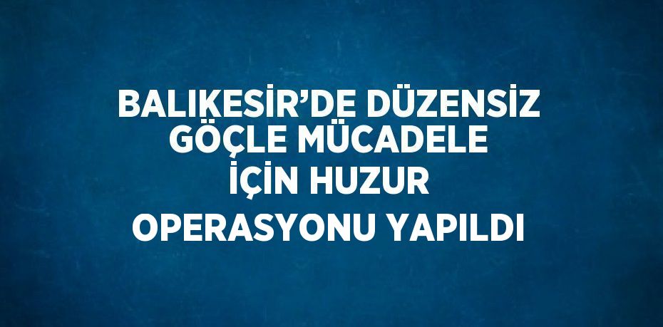 BALIKESİR’DE DÜZENSİZ GÖÇLE MÜCADELE İÇİN HUZUR OPERASYONU YAPILDI