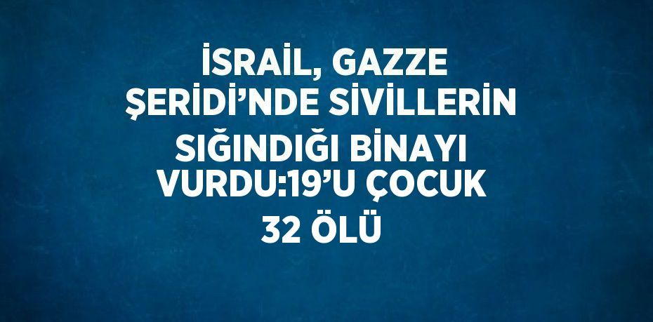 İSRAİL, GAZZE ŞERİDİ’NDE SİVİLLERİN SIĞINDIĞI BİNAYI VURDU:19’U ÇOCUK 32 ÖLÜ