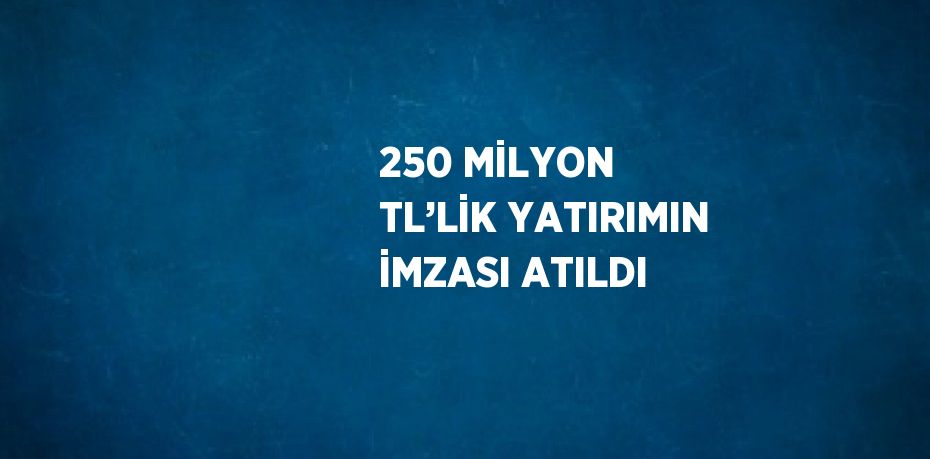 250 MİLYON TL’LİK YATIRIMIN İMZASI ATILDI