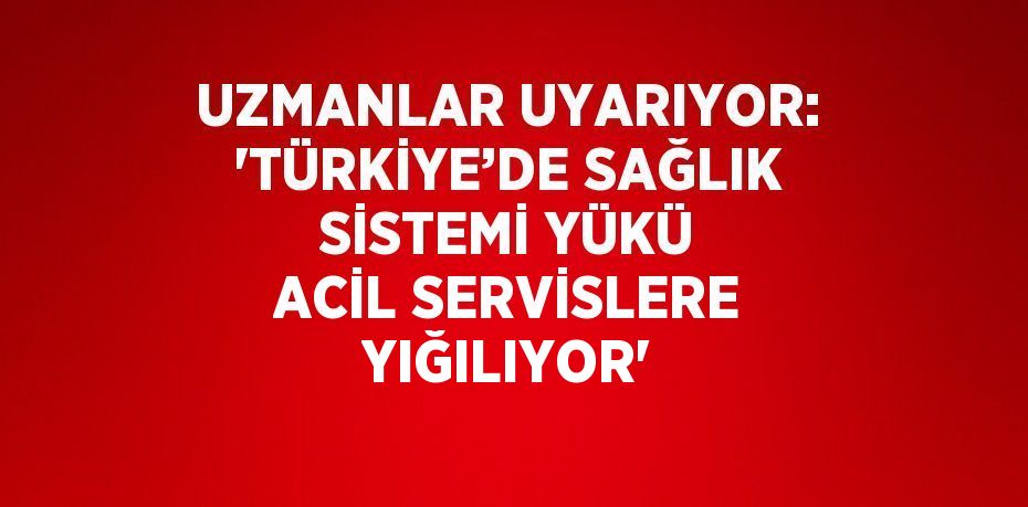 UZMANLAR UYARIYOR: 'TÜRKİYE’DE SAĞLIK SİSTEMİ YÜKÜ ACİL SERVİSLERE YIĞILIYOR'