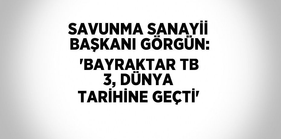 SAVUNMA SANAYİİ BAŞKANI GÖRGÜN: 'BAYRAKTAR TB 3, DÜNYA TARİHİNE GEÇTİ'