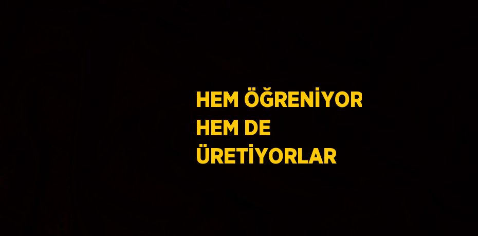 HEM ÖĞRENİYOR HEM DE ÜRETİYORLAR