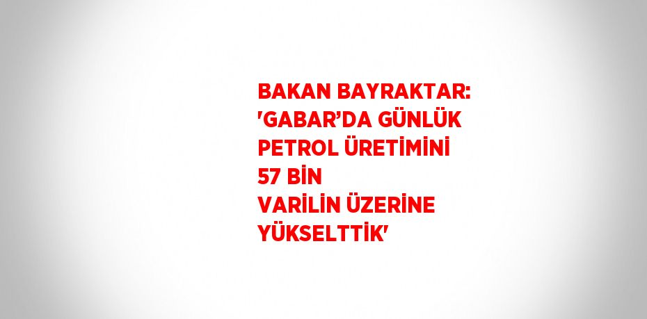 BAKAN BAYRAKTAR: 'GABAR’DA GÜNLÜK PETROL ÜRETİMİNİ 57 BİN VARİLİN ÜZERİNE YÜKSELTTİK'